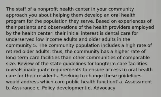 The staff of a nonprofit health center in your community approach you about helping them develop an oral health program for the population they serve. Based on experiences of their patients and observations of the health providers employed by the health center, their initial interest is dental care for underserved low-income adults and older adults in the community 5. The community population includes a high rate of retired older adults; thus, the community has a higher rate of long-term care facilities than other communities of comparable size. Review of the state guidelines for longterm care facilities reveals inadequate requirements to ensure access to oral health care for their residents. Seeking to change these guidelines would address which core public health function? a. Assessment b. Assurance c. Policy development d. Advocacy