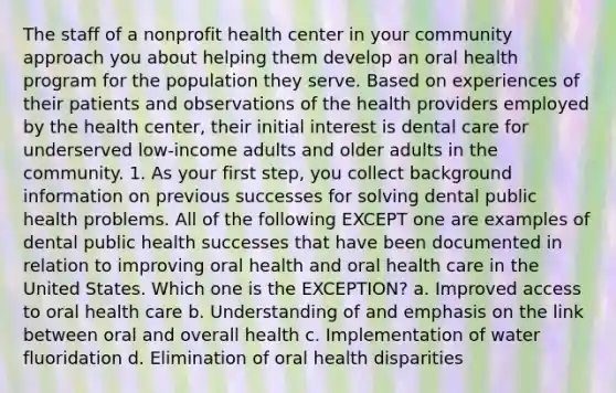 The staff of a nonprofit health center in your community approach you about helping them develop an oral health program for the population they serve. Based on experiences of their patients and observations of the health providers employed by the health center, their initial interest is dental care for underserved low-income adults and older adults in the community. 1. As your first step, you collect background information on previous successes for solving dental public health problems. All of the following EXCEPT one are examples of dental public health successes that have been documented in relation to improving oral health and oral health care in the United States. Which one is the EXCEPTION? a. Improved access to oral health care b. Understanding of and emphasis on the link between oral and overall health c. Implementation of water fluoridation d. Elimination of oral health disparities