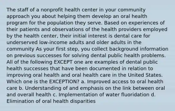 The staff of a nonprofit health center in your community approach you about helping them develop an oral health program for the population they serve. Based on experiences of their patients and observations of the health providers employed by the health center, their initial interest is dental care for underserved low-income adults and older adults in the community As your first step, you collect background information on previous successes for solving dental public health problems. All of the following EXCEPT one are examples of dental public health successes that have been documented in relation to improving oral health and oral health care in the United States. Which one is the EXCEPTION? a. Improved access to oral health care b. Understanding of and emphasis on the link between oral and overall health c. Implementation of water fluoridation d. Elimination of oral health disparities