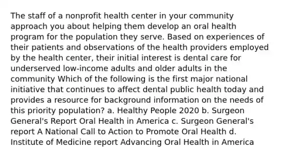 The staff of a nonprofit health center in your community approach you about helping them develop an oral health program for the population they serve. Based on experiences of their patients and observations of the health providers employed by the health center, their initial interest is dental care for underserved low-income adults and older adults in the community Which of the following is the first major national initiative that continues to affect dental public health today and provides a resource for background information on the needs of this priority population? a. Healthy People 2020 b. Surgeon General's Report Oral Health in America c. Surgeon General's report A National Call to Action to Promote Oral Health d. Institute of Medicine report Advancing Oral Health in America