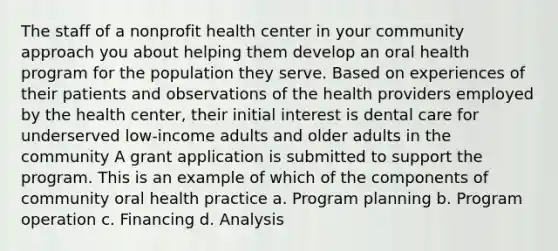 The staff of a nonprofit health center in your community approach you about helping them develop an oral health program for the population they serve. Based on experiences of their patients and observations of the health providers employed by the health center, their initial interest is dental care for underserved low-income adults and older adults in the community A grant application is submitted to support the program. This is an example of which of the components of community oral health practice a. Program planning b. Program operation c. Financing d. Analysis