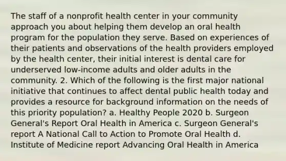 The staff of a nonprofit health center in your community approach you about helping them develop an oral health program for the population they serve. Based on experiences of their patients and observations of the health providers employed by the health center, their initial interest is dental care for underserved low-income adults and older adults in the community. 2. Which of the following is the first major national initiative that continues to affect dental public health today and provides a resource for background information on the needs of this priority population? a. Healthy People 2020 b. Surgeon General's Report Oral Health in America c. Surgeon General's report A National Call to Action to Promote Oral Health d. Institute of Medicine report Advancing Oral Health in America