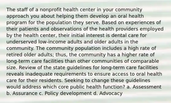 The staff of a nonprofit health center in your community approach you about helping them develop an oral health program for the population they serve. Based on experiences of their patients and observations of the health providers employed by the health center, their initial interest is dental care for underserved low-income adults and older adults in the community. The community population includes a high rate of retired older adults; thus, the community has a higher rate of long-term care facilities than other communities of comparable size. Review of the state guidelines for long-term care facilities reveals inadequate requirements to ensure access to oral health care for their residents. Seeking to change these guidelines would address which core public health function? a. Assessment b. Assurance c. Policy development d. Advocacy