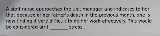 A staff nurse approaches the unit manager and indicates to her that because of her father's death in the previous month, she is now finding it very difficult to do her work effectively. This would be considered a(n) ________ stress.