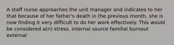 A staff nurse approaches the unit manager and indicates to her that because of her father's death in the previous month, she is now finding it very difficult to do her work effectively. This would be considered a(n) stress. internal source familial burnout external