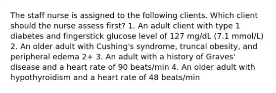 The staff nurse is assigned to the following clients. Which client should the nurse assess first? 1. An adult client with type 1 diabetes and fingerstick glucose level of 127 mg/dL (7.1 mmol/L) 2. An older adult with Cushing's syndrome, truncal obesity, and peripheral edema 2+ 3. An adult with a history of Graves' disease and a heart rate of 90 beats/min 4. An older adult with hypothyroidism and a heart rate of 48 beats/min