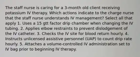 The staff nurse is caring for a 3-month old client receiving potassium IV therapy. Which actions indicate to the charge nurse that the staff nurse understands IV management? Select all that apply 1. Uses a 15 gtt factor drip chamber when changing the IV tubing. 2. Applies elbow restraints to prevent dislodgement of the IV catheter. 3. Checks the IV site for blood return hourly. 4. Instructs unlicensed assistive personnel (UAP) to count drip rate hourly. 5. Attaches a volume-controlled IV administration set to IV bag prior to beginning IV therapy.