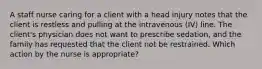 A staff nurse caring for a client with a head injury notes that the client is restless and pulling at the intravenous (IV) line. The client's physician does not want to prescribe sedation, and the family has requested that the client not be restrained. Which action by the nurse is appropriate?