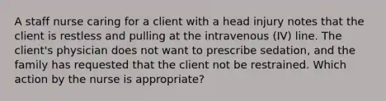 A staff nurse caring for a client with a head injury notes that the client is restless and pulling at the intravenous (IV) line. The client's physician does not want to prescribe sedation, and the family has requested that the client not be restrained. Which action by the nurse is appropriate?