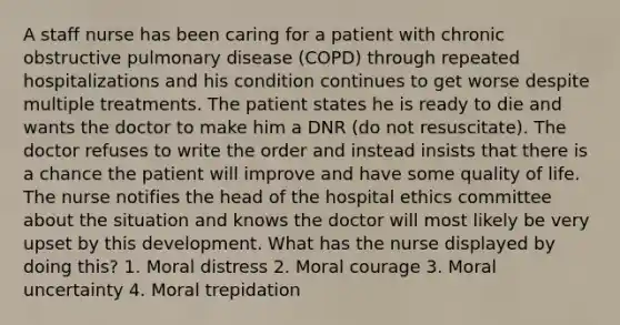 A staff nurse has been caring for a patient with chronic obstructive pulmonary disease (COPD) through repeated hospitalizations and his condition continues to get worse despite multiple treatments. The patient states he is ready to die and wants the doctor to make him a DNR (do not resuscitate). The doctor refuses to write the order and instead insists that there is a chance the patient will improve and have some quality of life. The nurse notifies the head of the hospital ethics committee about the situation and knows the doctor will most likely be very upset by this development. What has the nurse displayed by doing this? 1. Moral distress 2. Moral courage 3. Moral uncertainty 4. Moral trepidation