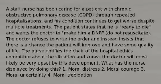 A staff nurse has been caring for a patient with chronic obstructive pulmonary disease (COPD) through repeated hospitalizations, and his condition continues to get worse despite multiple treatments. The patient states that he is "ready to die" and wants the doctor to "make him a DNR" (do not resuscitate). The doctor refuses to write the order and instead insists that there is a chance the patient will improve and have some quality of life. The nurse notifies the chair of the hospital ethics committee about the situation and knows the doctor will most likely be very upset by this development. What has the nurse displayed by doing this? 1. Moral distress 2. Moral courage 3. Moral uncertainty 4. Moral trepidation