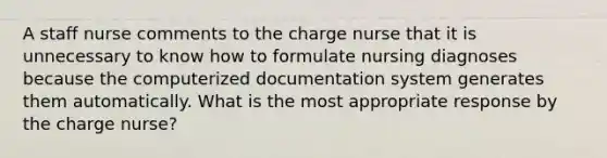 A staff nurse comments to the charge nurse that it is unnecessary to know how to formulate nursing diagnoses because the computerized documentation system generates them automatically. What is the most appropriate response by the charge nurse?