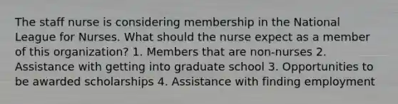 The staff nurse is considering membership in the National League for Nurses. What should the nurse expect as a member of this organization? 1. Members that are non-nurses 2. Assistance with getting into graduate school 3. Opportunities to be awarded scholarships 4. Assistance with finding employment