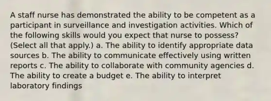 A staff nurse has demonstrated the ability to be competent as a participant in surveillance and investigation activities. Which of the following skills would you expect that nurse to possess? (Select all that apply.) a. The ability to identify appropriate data sources b. The ability to communicate effectively using written reports c. The ability to collaborate with community agencies d. The ability to create a budget e. The ability to interpret laboratory findings