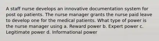 A staff nurse develops an innovative documentation system for post op patients. The nurse manager grants the nurse paid leave to develop one for the medical patients. What type of power is the nurse manager using a. Reward power b. Expert power c. Legitimate power d. Informational power