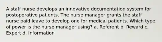 A staff nurse develops an innovative documentation system for postoperative patients. The nurse manager grants the staff nurse paid leave to develop one for medical patients. Which type of power is the nurse manager using? a. Referent b. Reward c. Expert d. Information