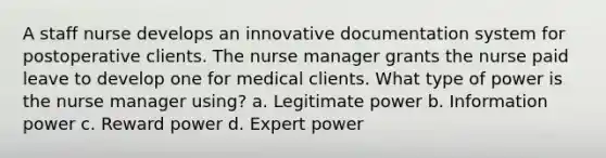 A staff nurse develops an innovative documentation system for postoperative clients. The nurse manager grants the nurse paid leave to develop one for medical clients. What type of power is the nurse manager using? a. Legitimate power b. Information power c. Reward power d. Expert power