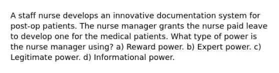 A staff nurse develops an innovative documentation system for post-op patients. The nurse manager grants the nurse paid leave to develop one for the medical patients. What type of power is the nurse manager using? a) Reward power. b) Expert power. c) Legitimate power. d) Informational power.