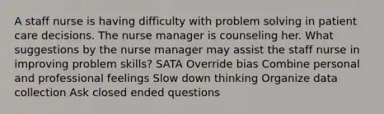 A staff nurse is having difficulty with problem solving in patient care decisions. The nurse manager is counseling her. What suggestions by the nurse manager may assist the staff nurse in improving problem skills? SATA Override bias Combine personal and professional feelings Slow down thinking Organize data collection Ask closed ended questions