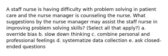 A staff nurse is having difficulty with problem solving in patient care and the nurse manager is counseling the nurse. What suggestions by the nurse manager may assist the staff nurse in improving problem solving skills? (Select all that apply?) a. override bias b. slow down thinking c. combine personal and professional feelings d. systematize data collection e. ask closed-ended questions