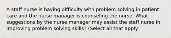 A staff nurse is having difficulty with problem solving in patient care and the nurse manager is counseling the nurse. What suggestions by the nurse manager may assist the staff nurse in improving problem solving skills? (Select all that apply.