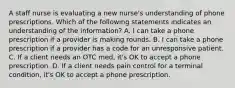 A staff nurse is evaluating a new nurse's understanding of phone prescriptions. Which of the following statements indicates an understanding of the information? A. I can take a phone prescription if a provider is making rounds. B. I can take a phone prescription if a provider has a code for an unresponsive patient. C. If a client needs an OTC med, it's OK to accept a phone prescription. D. If a client needs pain control for a terminal condition, it's OK to accept a phone prescription.