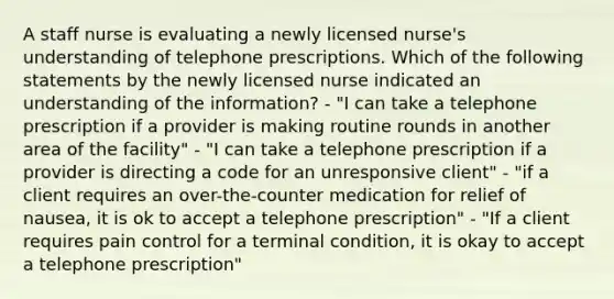 A staff nurse is evaluating a newly licensed nurse's understanding of telephone prescriptions. Which of the following statements by the newly licensed nurse indicated an understanding of the information? - "I can take a telephone prescription if a provider is making routine rounds in another area of the facility" - "I can take a telephone prescription if a provider is directing a code for an unresponsive client" - "if a client requires an over-the-counter medication for relief of nausea, it is ok to accept a telephone prescription" - "If a client requires pain control for a terminal condition, it is okay to accept a telephone prescription"