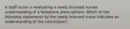 A staff nurse is evaluating a newly licensed nurses understanding of a telephone prescriptions. Which of the following statements by the newly licensed nurse indicates an understanding of the information?