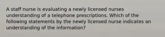 A staff nurse is evaluating a newly licensed nurses understanding of a telephone prescriptions. Which of the following statements by the newly licensed nurse indicates an understanding of the information?