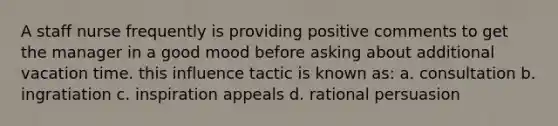A staff nurse frequently is providing positive comments to get the manager in a good mood before asking about additional vacation time. this influence tactic is known as: a. consultation b. ingratiation c. inspiration appeals d. rational persuasion