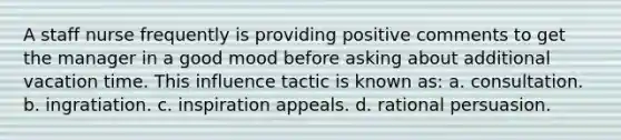 A staff nurse frequently is providing positive comments to get the manager in a good mood before asking about additional vacation time. This influence tactic is known as: a. consultation. b. ingratiation. c. inspiration appeals. d. rational persuasion.