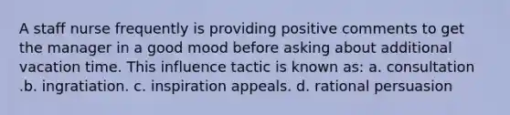 A staff nurse frequently is providing positive comments to get the manager in a good mood before asking about additional vacation time. This influence tactic is known as: a. consultation .b. ingratiation. c. inspiration appeals. d. rational persuasion