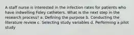 A staff nurse is interested in the infection rates for patients who have indwelling Foley catheters. What is the next step in the research process? a. Defining the purpose b. Conducting the literature review c. Selecting study variables d. Performing a pilot study