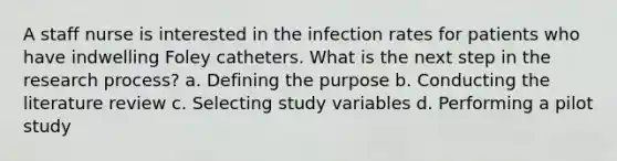 A staff nurse is interested in the infection rates for patients who have indwelling Foley catheters. What is the next step in the research process? a. Defining the purpose b. Conducting the literature review c. Selecting study variables d. Performing a pilot study