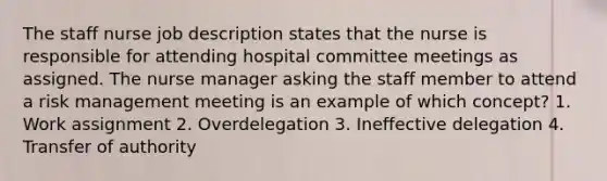 The staff nurse job description states that the nurse is responsible for attending hospital committee meetings as assigned. The nurse manager asking the staff member to attend a risk management meeting is an example of which concept? 1. Work assignment 2. Overdelegation 3. Ineffective delegation 4. Transfer of authority