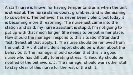 A staff nurse is known for having temper tantrums when the unit is stressful. The nurse slams doors, grumbles, and is demeaning to coworkers. The behavior has never been violent, but today it is becoming more threatening. The nurse just came into the station and said, my nurse assistant is stupid. I'm not going to put up with that much longer. She needs to be put in her place. How should the manager respond to this situation? Standard Text: Select all that apply. 1. The nurse should be removed from the unit. 2. A critical incident report should be written about the behavior. 3. The manager should explain that this is a good nurse who has difficulty tolerating stress. 4. Security should be notified of the behaviors. 5. The manager should warn other staff to stay clear of this nurse for the rest of the shift.