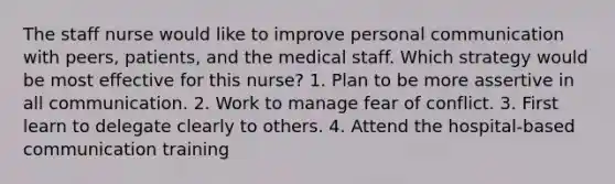 The staff nurse would like to improve personal communication with peers, patients, and the medical staff. Which strategy would be most effective for this nurse? 1. Plan to be more assertive in all communication. 2. Work to manage fear of conflict. 3. First learn to delegate clearly to others. 4. Attend the hospital-based communication training