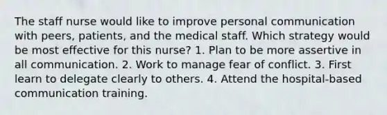 The staff nurse would like to improve personal communication with peers, patients, and the medical staff. Which strategy would be most effective for this nurse? 1. Plan to be more assertive in all communication. 2. Work to manage fear of conflict. 3. First learn to delegate clearly to others. 4. Attend the hospital-based communication training.