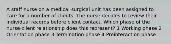 A staff nurse on a medical-surgical unit has been assigned to care for a number of clients. The nurse decides to review their individual records before client contact. Which phase of the nurse-client relationship does this represent? 1 Working phase 2 Orientation phase 3 Termination phase 4 Preinteraction phase