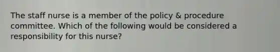 The staff nurse is a member of the policy & procedure committee. Which of the following would be considered a responsibility for this nurse?