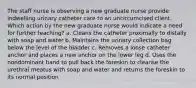 The staff nurse is observing a new graduate nurse provide indwelling urinary catheter care to an uncircumcised client. Which action by the new graduate nurse would indicate a need for further teaching? a. Cleans the catheter proximally to distally with soap and water b. Maintains the urinary collection bag below the level of the bladder c. Removes a loose catheter anchor and places a new anchor on the lower leg d. Uses the nondominant hand to pull back the foreskin to cleanse the urethral meatus with soap and water and returns the foreskin to its normal position