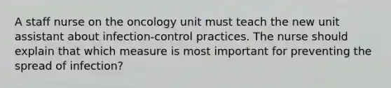 A staff nurse on the oncology unit must teach the new unit assistant about infection-control practices. The nurse should explain that which measure is most important for preventing the spread of infection?