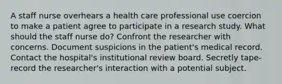 A staff nurse overhears a health care professional use coercion to make a patient agree to participate in a research study. What should the staff nurse do? Confront the researcher with concerns. Document suspicions in the patient's medical record. Contact the hospital's institutional review board. Secretly tape-record the researcher's interaction with a potential subject.