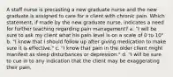 A staff nurse is precasting a new graduate nurse and the new graduate is assigned to care for a client with chronic pain. Which statement, if made by the new graduate nurse, indicates a need for further teaching regarding pain management? a. "I will be sure to ask my client what his pain level is on a scale of 0 to 10" b. "I know that I should follow up after giving medication to make sure it is effective." c. "I know that pain in the older client might manifest as sleep disturbances or depression." d. "I will be sure to cue in to any indication that the client may be exaggerating their pain.