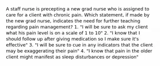 A staff nurse is precepting a new grad nurse who is assigned to care for a client with chronic pain. Which statement, if made by the new grad nurse, indicates the need for further teaching regarding pain management? 1. "I will be sure to ask my client what his pain level is on a scale of 1 to 10" 2. "I know that I should follow up after giving medication so I make sure it's effective" 3. "I will be sure to cue in any indicators that the client may be exaggerating their pain" 4. "I know that pain in the older client might manifest as sleep disturbances or depression"