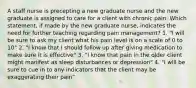 A staff nurse is precepting a new graduate nurse and the new graduate is assigned to care for a client with chronic pain. Which statement, if made by the new graduate nurse, indicates the need for further teaching regarding pain management? 1. "I will be sure to ask my client what his pain level is on a scale of 0 to 10" 2. "I know that I should follow up after giving medication to make sure it is effective" 3. "I know that pain in the older client might manifest as sleep disturbances or depression" 4. "I will be sure to cue in to any indicators that the client may be exaggerating their pain"