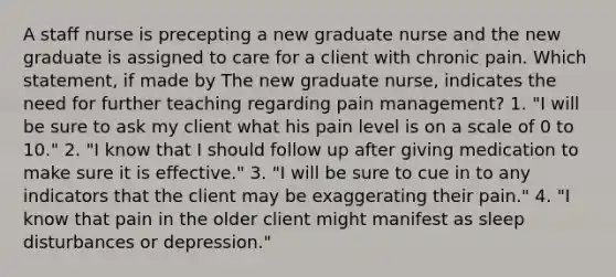 A staff nurse is precepting a new graduate nurse and the new graduate is assigned to care for a client with chronic pain. Which statement, if made by The new graduate nurse, indicates the need for further teaching regarding pain management? 1. "I will be sure to ask my client what his pain level is on a scale of 0 to 10." 2. "I know that I should follow up after giving medication to make sure it is effective." 3. "I will be sure to cue in to any indicators that the client may be exaggerating their pain." 4. "I know that pain in the older client might manifest as sleep disturbances or depression."