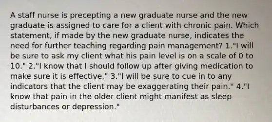 A staff nurse is precepting a new graduate nurse and the new graduate is assigned to care for a client with chronic pain. Which statement, if made by the new graduate nurse, indicates the need for further teaching regarding pain management? 1."I will be sure to ask my client what his pain level is on a scale of 0 to 10." 2."I know that I should follow up after giving medication to make sure it is effective." 3."I will be sure to cue in to any indicators that the client may be exaggerating their pain." 4."I know that pain in the older client might manifest as sleep disturbances or depression."