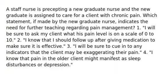 A staff nurse is precepting a new graduate nurse and the new graduate is assigned to care for a client with chronic pain. Which statement, if made by the new graduate nurse, indicates the need for further teaching regarding pain management? 1. "I will be sure to ask my client what his pain level is on a scale of 0 to 10." 2. "I know that I should follow up after giving medication to make sure it is effective." 3. "I will be sure to cue in to any indicators that the client may be exaggerating their pain." 4. "I know that pain in the older client might manifest as sleep disturbances or depression."