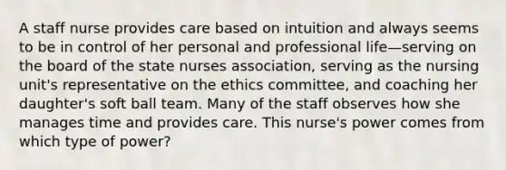 A staff nurse provides care based on intuition and always seems to be in control of her personal and professional life—serving on the board of the state nurses association, serving as the nursing unit's representative on the ethics committee, and coaching her daughter's soft ball team. Many of the staff observes how she manages time and provides care. This nurse's power comes from which type of power?